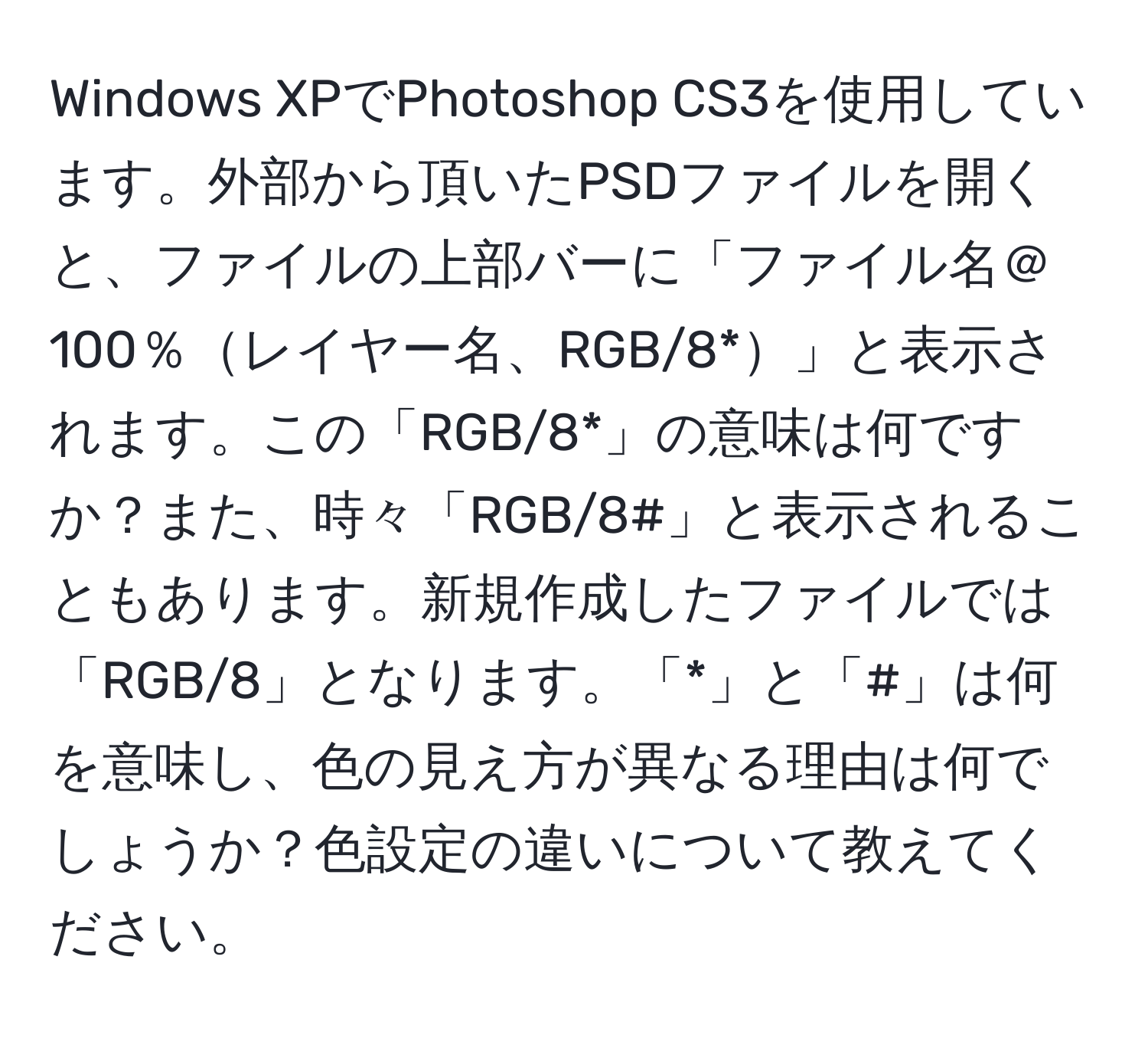 Windows XPでPhotoshop CS3を使用しています。外部から頂いたPSDファイルを開くと、ファイルの上部バーに「ファイル名＠100％レイヤー名、RGB/8*」と表示されます。この「RGB/8*」の意味は何ですか？また、時々「RGB/8#」と表示されることもあります。新規作成したファイルでは「RGB/8」となります。「*」と「#」は何を意味し、色の見え方が異なる理由は何でしょうか？色設定の違いについて教えてください。