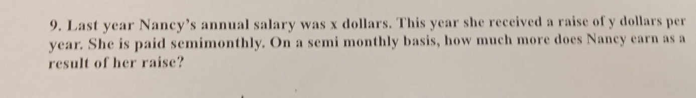 Last year Nancy’s annual salary was x dollars. This year she received a raise of y dollars per
year. She is paid semimonthly. On a semi monthly basis, how much more does Nancy earn as a 
result of her raise?