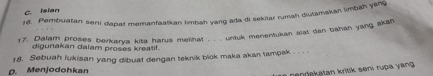 C. Isian
16. Pembuatan seni dapat memanfaatkan limbah yang ada di sekitar rumah diutamakan limbah yang
17. Dalam proses berkarya kita harus melihat . . . untuk menentukan alat dan bahan yang akan
digunakan dalam proses kreatif.
18. Sebuah lukisan yang dibuat dengan teknik blok maka akan tampak . . . .
D. Menjodohkan
nendekatan kritik seni rupa yang