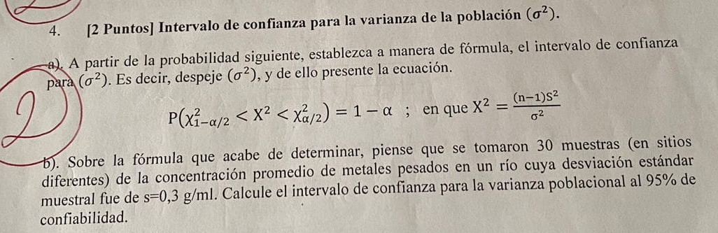 [2 Puntos] Intervalo de confianza para la varianza de la población (sigma^2). 
a). A partir de la probabilidad siguiente, establezca a manera de fórmula, el intervalo de confianza 
para (sigma^2). Es decir, despeje (sigma^2) , y de ello presente la ecuación.
P(chi _(1-alpha /2)^2 ; en que X^2= ((n-1)S^2)/sigma^2 
b). Sobre la fórmula que acabe de determinar, piense que se tomaron 30 muestras (en sitios 
diferentes) de la concentración promedio de metales pesados en un río cuya desviación estándar 
muestral fue de s=0,3g/ml. Calcule el intervalo de confianza para la varianza poblacional al 95% de 
confiabilidad.