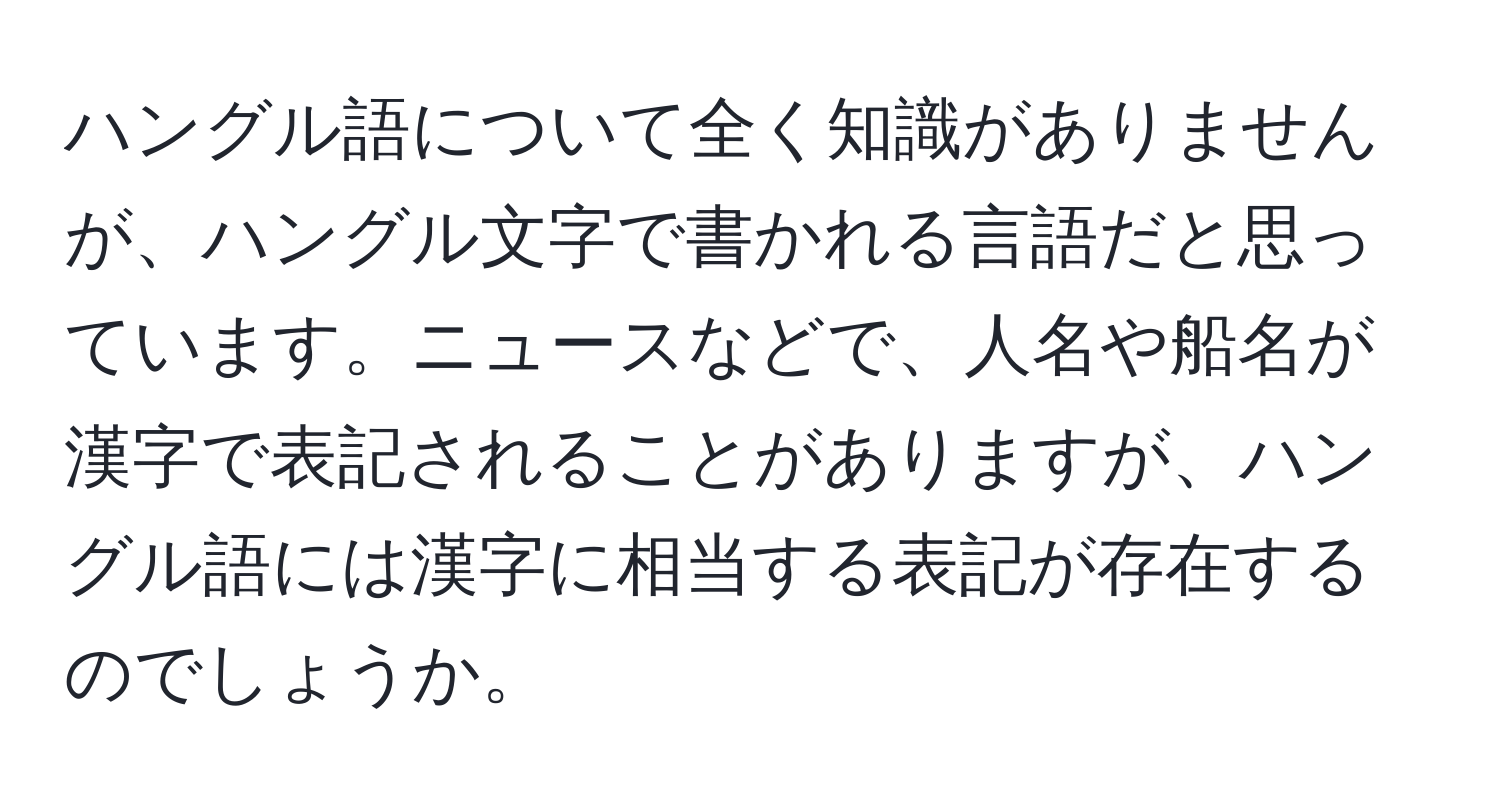 ハングル語について全く知識がありませんが、ハングル文字で書かれる言語だと思っています。ニュースなどで、人名や船名が漢字で表記されることがありますが、ハングル語には漢字に相当する表記が存在するのでしょうか。