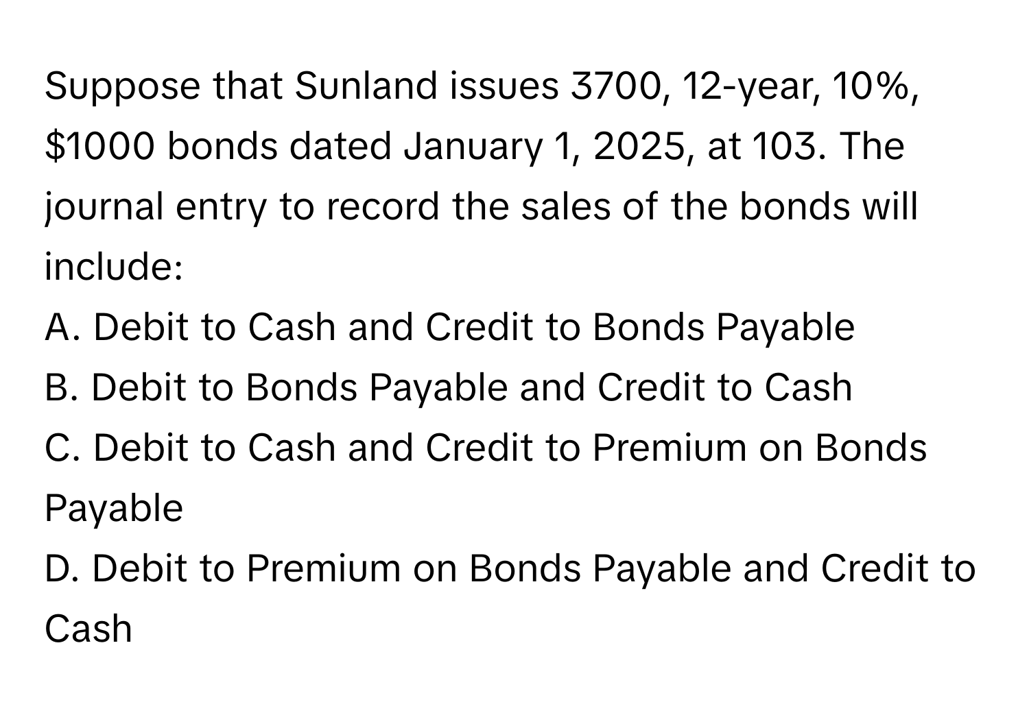 Suppose that Sunland issues 3700, 12-year, 10%, $1000 bonds dated January 1, 2025, at 103. The journal entry to record the sales of the bonds will include:

A. Debit to Cash and Credit to Bonds Payable
B. Debit to Bonds Payable and Credit to Cash
C. Debit to Cash and Credit to Premium on Bonds Payable
D. Debit to Premium on Bonds Payable and Credit to Cash