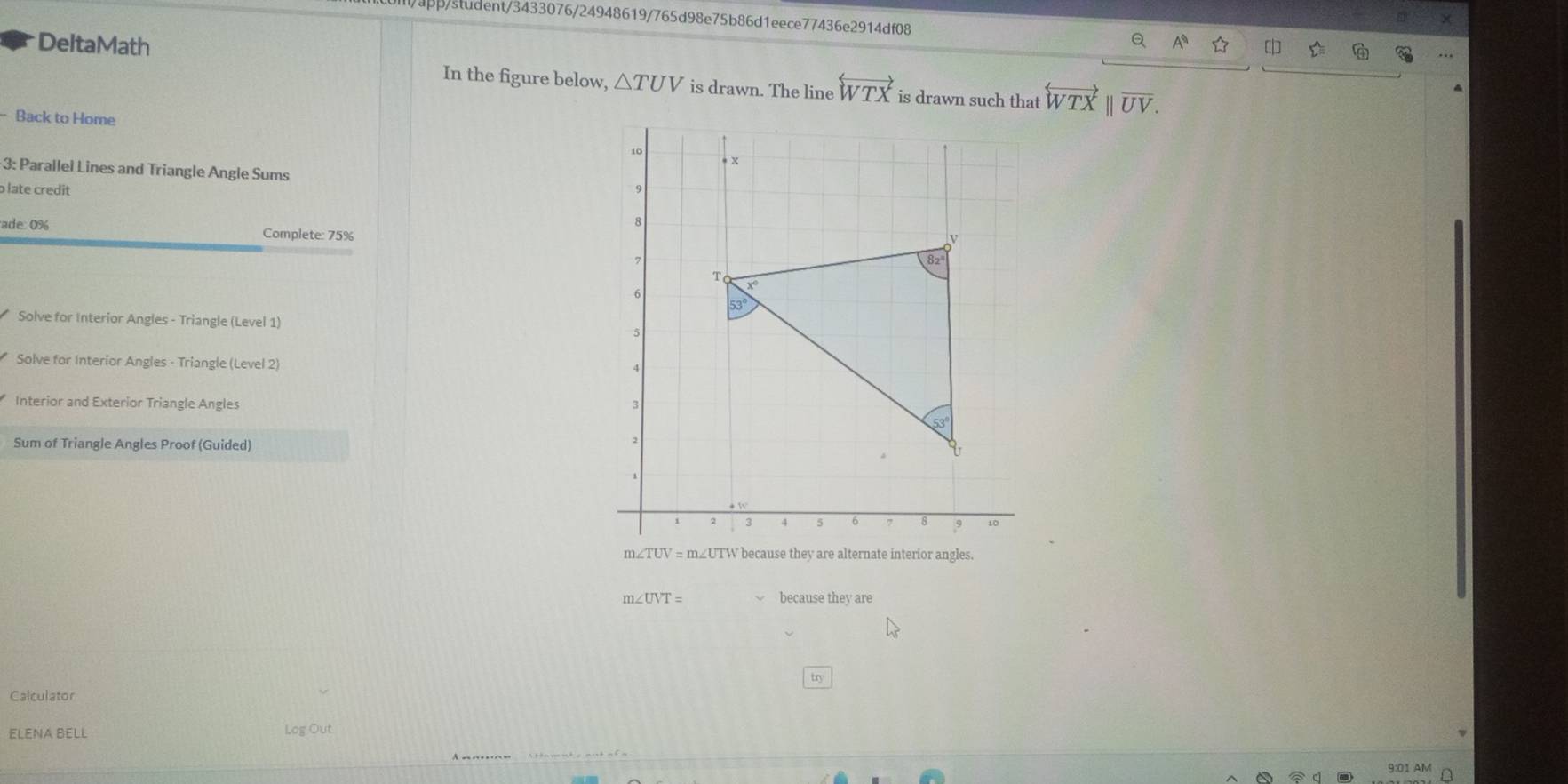 app/student/3433076/24948619/765d98e75b86d1eece77436e2914df08 Q
DeltaMath 
In the figure below, △ TUV is drawn. The line overleftrightarrow WTX is drawn such that overleftrightarrow WTXparallel overline UV.
- Back to Home
3: Parallel Lines and Triangle Angle Sums
o late credit 
ade % Complete: 75%
Solve for Interior Angles - Triangle (Level 1)
Solve for Interior Angles - Triangle (Level 2)
Interior and Exterior Triangle Angles 
Sum of Triangle Angles Proof (Guided)
m ∠ TUV=m∠ UTW because they are alternate interior angles.
m∠ UVT= because they are
try
Calculator
ELENA BELL Log Out
9:01 AM