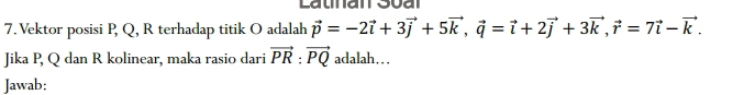 Vektor posisi P, Q, R terhadap titik O adalah vector p=-2vector i+3vector j+5vector k, vector q=vector i+2vector j+3vector k, vector r=7vector i-vector k. 
Jika P, Q dan R kolinear, maka rasio dari vector PR:vector PQ adalah… 
Jawab: