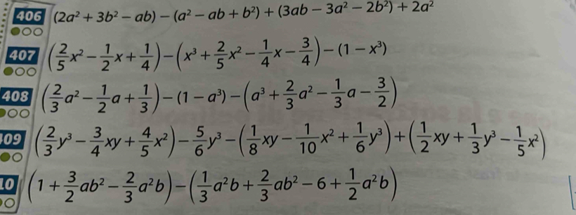 406 (2a^2+3b^2-ab)-(a^2-ab+b^2)+(3ab-3a^2-2b^2)+2a^2. 
407 ( 2/5 x^2- 1/2 x+ 1/4 )-(x^3+ 2/5 x^2- 1/4 x- 3/4 )-(1-x^3)
408 ( 2/3 a^2- 1/2 a+ 1/3 )-(1-a^3)-(a^3+ 2/3 a^2- 1/3 a- 3/2 )

409 ( 2/3 y^3- 3/4 xy+ 4/5 x^2)- 5/6 y^3-( 1/8 xy- 1/10 x^2+ 1/6 y^3)+( 1/2 xy+ 1/3 y^3- 1/5 x^2)
Lo (1+ 3/2 ab^2- 2/3 a^2b)-( 1/3 a^2b+ 2/3 ab^2-6+ 1/2 a^2b)