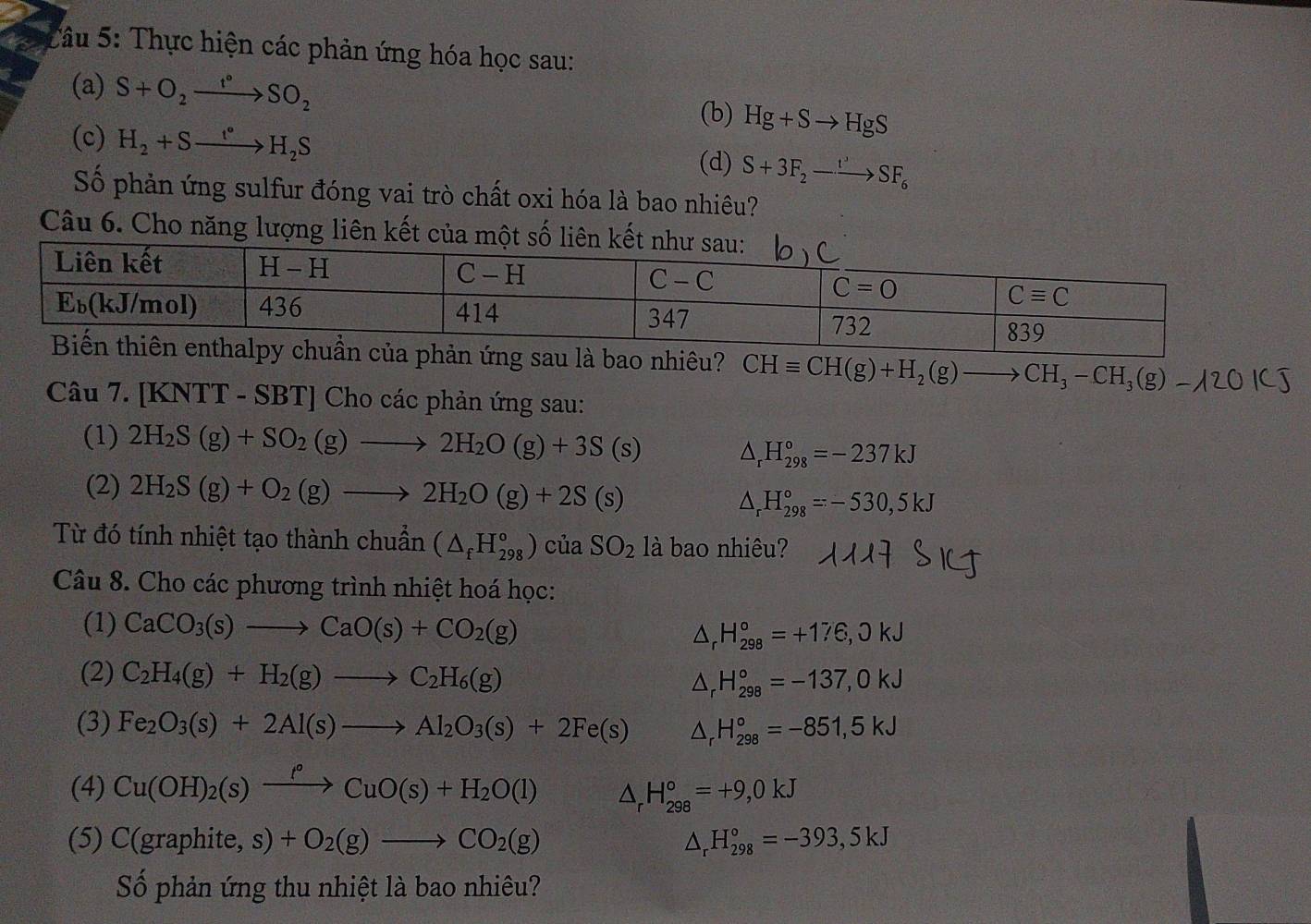 Thực hiện các phản ứng hóa học sau:
(a) S+O_2xrightarrow 1°SO_2 (b) Hg+Sto HgS
(c) H_2+Sxrightarrow t°H_2S S+3F_2to SF_6
(d)
Số phản ứng sulfur đóng vai trò chất oxi hóa là bao nhiêu?
Câu 6. Cho năng lượng liên kết của một số liên kết nh
CHequiv CH(g)+H_2(g)to CH_3-CH_3(g)-A2OKJ
Câu 7. [KNTT - SBT] Cho các phản ứng sau:
(1) 2H_2S(g)+SO_2(g)to 2H_2O(g)+3S(s) △ _rH_(298)°=-237kJ
(2) 2H_2S(g)+O_2(g)to 2H_2O(g)+2S(s) △ _rH_(298)°=-530,5kJ
Từ đó tính nhiệt tạo thành chuẩn (△ _fH_(298)°)ciaSO_2 là bao nhiêu?
Câu 8. Cho các phương trình nhiệt hoá học:
(1) CaCO_3(s)to CaO(s)+CO_2(g)
△ _rH_(298)°=+176,0kJ
(2) C_2H_4(g)+H_2(g)to C_2H_6(g)
△ _rH_(298)°=-137,0kJ
(3) Fe_2O_3(s)+2Al(s)to Al_2O_3(s)+2Fe(s) △ _rH_(298)°=-851,5kJ
(4) Cu(OH)_2(s)xrightarrow t°CuO(s)+H_2O(l) △ _rH_(298)°=+9,0kJ
(5) C(graphite, s)+O_2(g)to CO_2(g) △ _rH_(298)°=-393,5kJ
Số phản ứng thu nhiệt là bao nhiêu?