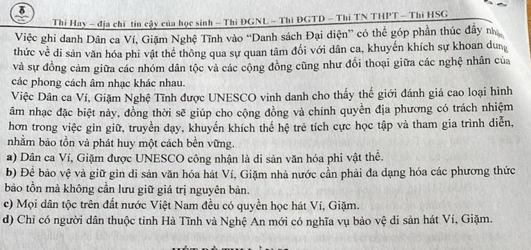 Thi Hay - địa chĩ tin cậy của học sinh - Thi ĐGNL - Thi ĐGTD - Thi TN THPT - Thi HSG
Việc ghi danh Dân ca Ví, Giặm Nghệ Tĩnh vào “Danh sách Đại diện” có thể góp phần thúc đây nhạ
thức về di sản văn hóa phi vật thể thông qua sự quan tâm đối với dân ca, khuyến khích sự khoan dung
và sự đồng cảm giữa các nhóm dân tộc và các cộng đồng cũng như đổi thoại giữa các nghệ nhân của
các phong cách âm nhạc khác nhau.
Việc Dân ca Ví, Giặm Nghệ Tĩnh được UNESCO vinh danh cho thấy thế giới đánh giá cao loại hình
âm nhạc đặc biệt này, đồng thời sẽ giúp cho cộng đồng và chính quyền địa phương có trách nhiệm
hơn trong việc gìn giữ, truyền dạy, khuyến khích thế hệ trẻ tích cực học tập và tham gia trình diễn,
nhằm bảo tồn và phát huy một cách bền vững.
a) Dân ca Ví, Giặm được UNESCO công nhận là di sản văn hóa phi vật thể.
b) Đề bảo vệ và giữ gìn di sản văn hóa hát Ví, Giặm nhà nước cần phải đa dạng hóa các phương thức
bảo tồn mà không cần lưu giữ giá trị nguyên bản.
c) Mọi dân tộc trên đất nước Việt Nam đều có quyền học hát Ví, Giặm.
d) Chỉ có người dân thuộc tinh Hà Tĩnh và Nghệ An mới có nghĩa vụ bảo vệ di sản hát Ví, Giặm.