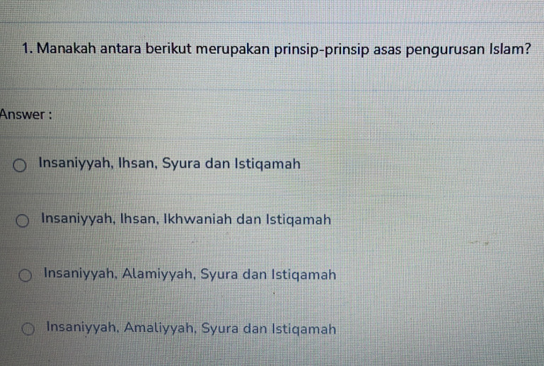 Manakah antara berikut merupakan prinsip-prinsip asas pengurusan Islam?
Answer :
Insaniyyah, Ihsan, Syura dan Istiqamah
Insaniyyah, Ihsan, Ikhwaniah dan Istiqamah
Insaniyyah, Alamiyyah, Syura dan Istiqamah
Insaniyyah, Amaliyyah, Syura dan Istiqamah