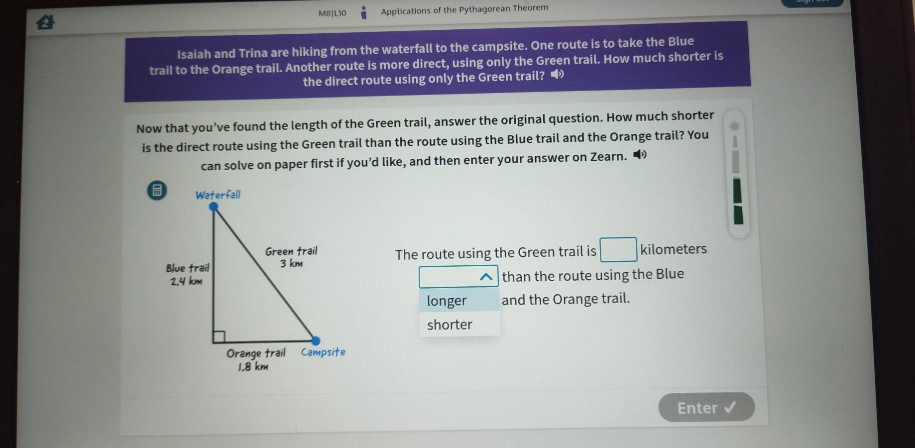 M8|L10 Applications of the Pythagorean Theorem 
Isaiah and Trina are hiking from the waterfall to the campsite. One route is to take the Blue 
trail to the Orange trail. Another route is more direct, using only the Green trail. How much shorter is 
the direct route using only the Green trail? • 
Now that you’ve found the length of the Green trail, answer the original question. How much shorter 
is the direct route using the Green trail than the route using the Blue trail and the Orange trail? You 
can solve on paper first if you’d like, and then enter your answer on Zearn. “
kilometers
The route using the Green trail is 
than the route using the Blue 
^ 
longer and the Orange trail. 
shorter 
Enter √