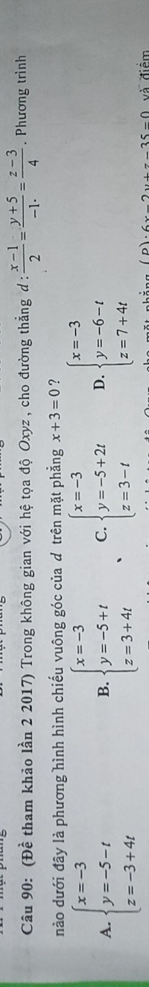 (Đề tham khảo lần 2 2017) Trong không gian với hệ tọa độ Oxyz , cho đường thẳng d :  (x-1)/2 = (y+5)/-1·  = (z-3)/4 . Phương trình
nào dưới đây là phương hình hình chiếu vuông góc của d trên mặt phẳng x+3=0 ?
A. beginarrayl x=-3 y=-5-t z=-3+4tendarray. beginarrayl x=-3 y=-5+t z=3+4tendarray. C. beginarrayl x=-3 y=-5+2t z=3-tendarray. D. beginarrayl x=-3 y=-6-t z=7+4tendarray.
B.
n · 6x-2y+z-35=0 và điểm