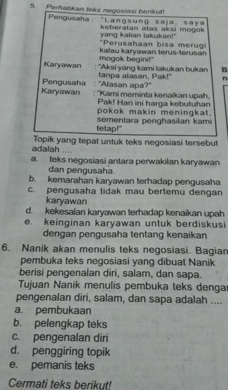 Perhatikan teks negosiasi berikut!
Pengusaha : “Langsung saja, saya
keberatan atas aksi mogok
yang kalian lakukan!"
*Perusahaan bisa merugi
kalau karyawan terus-terusan
mogok begini!"
Karyawan : ''Aksi yang kami lakukan bukan B
tanpa alasan, Pak!" n
Pengusaha : 'Alasan apa?'
Karyawan "Kami meminta kenaikan upah,
Pak! Hari ini harga kebutuhan
pokok makin meningkat,
sementara penghasilan kami
tetap!"
Topik yang tepat untuk teks negosiasi tersebut
adalah ....
a. teks negosiasi antara perwakilan karyawan
dan pengusaha.
b. kemarahan karyawan terhadap pengusaha
c. pengusaha tidak mau bertemu dengan
karyawan
d. kekesalan karyawan terhadap kenaikan upah
e. keinginan karyawan untuk berdiskusi
dengan pengusaha tentang kenaikan
6. Nanik akan menulis teks negosiasi. Bagian
pembuka teks negosiasi yang dibuat Nanik
berisi pengenalan diri, salam, dan sapa.
Tujuan Nanik menulis pembuka teks dengar
pengenalan diri, salam, dan sapa adalah ....
a. pembukaan
b. pelengkap teks
c. pengenalan diri
d. penggiring topik
e. pemanis teks
Cermati teks berikut!