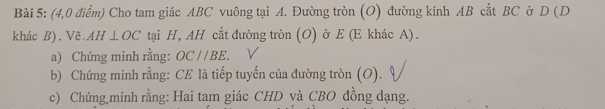 (4,0 điểm) Cho tam giác ABC vuông tại A. Đường tròn (O) đường kính AB cắt BC ở D (D
khác B). Vẽ. AH⊥ OC tại H, AH cắt đường tròn (O) ở E (E khác A). 
a) Chứng minh rằng: OC//BE. 
b) Chứng minh rằng: CE là tiếp tuyến của đường tròn (O). 
c) Chứng minh rằng: Hai tam giác CHD yà CBO đồng dạng.