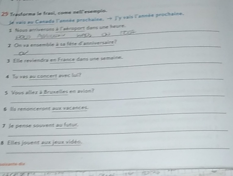 Trasforma le trasi, come nell'esempúa. 
le vaiis au Canade l'année proctaine. → J'y vaiis l'année prochaine. 
_ 
1. Nous arrivenons à l'aéropont dans une leure 
_ 
2 On va emsemble à sa fête d'anniversaire? 
_ 
3 Ellle reviendra en France dans une semaíne. 
_ 
4 Tu was au concert avec lul? 
_ 
5 Vous allez à Bruxeilles en avion? 
_ 
§ is renonceront aux vacances. 
_ 
_ 
7 Je pense souvent au futur 
_ 
_ 
8 Elles jouent aux jeux vidéo. 
sanate dür