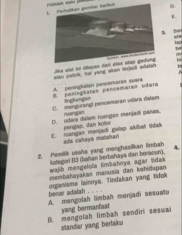 Piliblah satu jawm
1
D.
E.
3. Se
ele
lap
be
m
Jika alat ini dilepas da hi
atau pabrik, hal yang akan terjadi adalah te
A
A. peningkatan pencemaran suara
B. peningkatan pencemaran udara 
lingkungan
C. mengurangi pencemaran udara dalam
ruangan
D. udara dalam ruangan menjadi panas,
pengap, dan kotor
E. ruangan menjadi gelap akibat tidak
ada cahaya matahari
2. Pemilik usaha yang menghasilkan limbah 4.
kategori B3 (bahan berbahaya dan beracun),
wajib mengelola limbahnya agar tidak
membahayakan manusia dan kehidupan
organisme lainnya. Tindakan yang tidak
benar adalah . . . .
A. mengolah limbah menjadi sesuatu
yang bermanfaat
B. mengolah limbah sendiri sesuai
standar yang berlaku