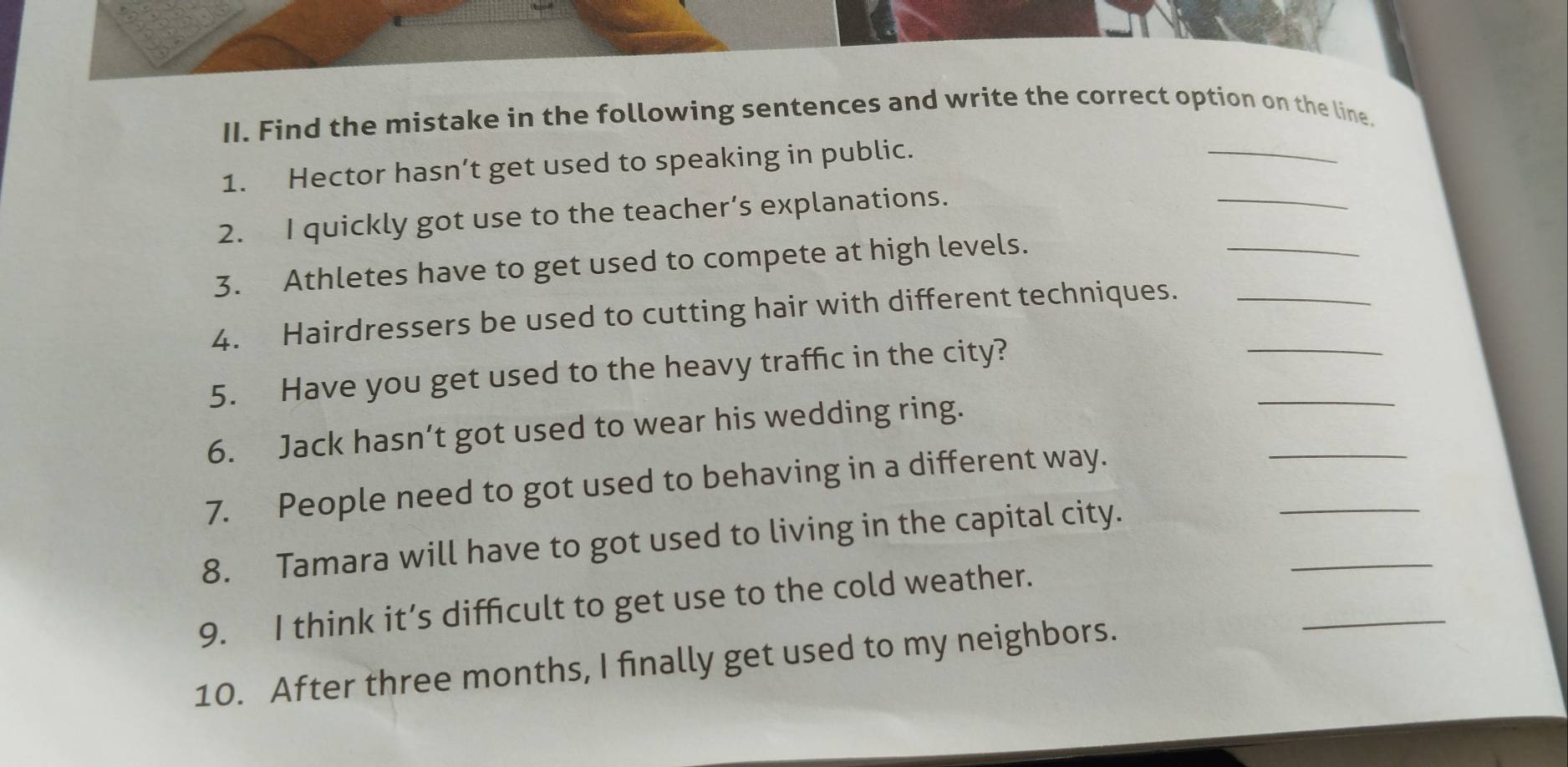 Find the mistake in the following sentences and write the correct option on the line. 
_ 
1. Hector hasn’t get used to speaking in public. 
_ 
_ 
2. I quickly got use to the teacher’s explanations. 
3. Athletes have to get used to compete at high levels. 
4. Hairdressers be used to cutting hair with different techniques.__ 
_ 
5. Have you get used to the heavy traffic in the city? 
6. Jack hasn’t got used to wear his wedding ring. 
7. People need to got used to behaving in a different way. 
_ 
8. Tamara will have to got used to living in the capital city. 
_ 
9. I think it’s difficult to get use to the cold weather. 
_ 
10. After three months, I finally get used to my neighbors. 
_