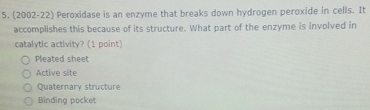 (2002-22) Peroxidase is an enzyme that breaks down hydrogen peroxide in cells. It
accomplishes this because of its structure. What part of the enzyme is involved in
catalytic activity? (1 point)
Pleated sheet
Active site
Quaternary structure
Binding pocket