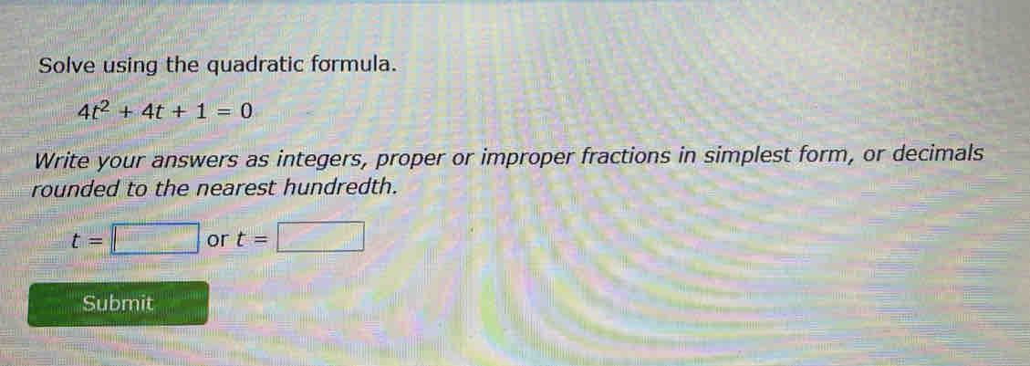 Solve using the quadratic formula.
4t^2+4t+1=0
Write your answers as integers, proper or improper fractions in simplest form, or decimals 
rounded to the nearest hundredth.
t=□ or t= | □ 
Submit