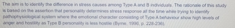 The aim is to identify the difference in stress causes among Type A and B individuals. The rationale of this study 
is based on the assertion that personality determines stress response all the time while trying to identify 
pathophysiological system where the emotional character consisting of Type A behaviour show high levels of 
anger and hostility as Type B personality is less hostile (Byrne. 1996, p. 228-236).