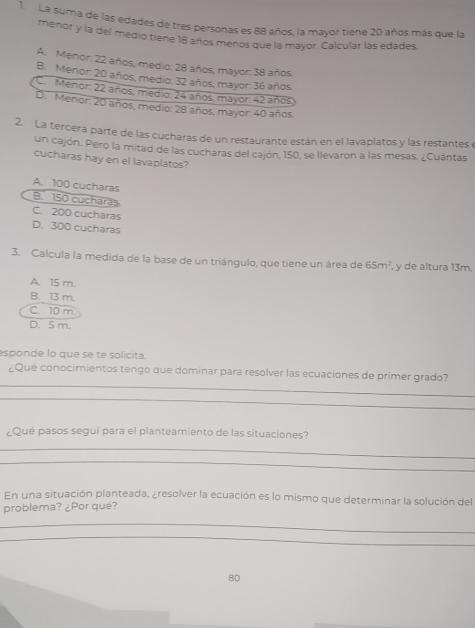 La suma de las edades de tres personas es 88 años, la mayor tiene 20 años más que la
menor y la del medio tiene 18 años menos que la mayor. Calcular las edades.
A. Menor: 22 años, medio: 28 años, mayor: 38 años.
B. Menor: 20 años, medio: 32 años, mayor: 36 años.
C. Menor: 22 años, medio: 24 años, mayor: 42 años
D. Menor: 20 años, medio: 28 años, mayor: 40 años.
2. La tercera parte de las cucharas de un restaurante están en el lavaplatos y las restantes e
un cajón. Pero la mitad de las cucharas del cajón, 150, se llevaron a las mesas. ¿Cuántas
cucharas hay en el lavaplatos?
A. 100 cucharas
B. 150 cuchara
C. 200 cucharas
D. 300 cucharas
3. Calcula la medida de la base de un triángulo, que tiene un área de 65m^2 , y de altura 13m.
A. 15 m.
B. 13 m.
C. 10 m
D. 5 m.
sponde lo que se te solicita.
_
¿Que conocimientos tengo que dominar para resolver las ecuaciones de primer grado?
_
¿Qué pasos segui para el planteamiento de las situaciones?
_
_
En una situación planteada, ¿resolver la ecuación es lo mismo que determinar la solución del
problema? ¿Por qué?
_
_
80