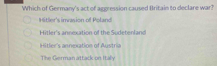 Which of Germany's act of aggression caused Britain to declare war?
Hitler’s invasion of Poland
Hitler's annexation of the Sudetenland
Hitler's annexation of Austria
The German attack on Italy