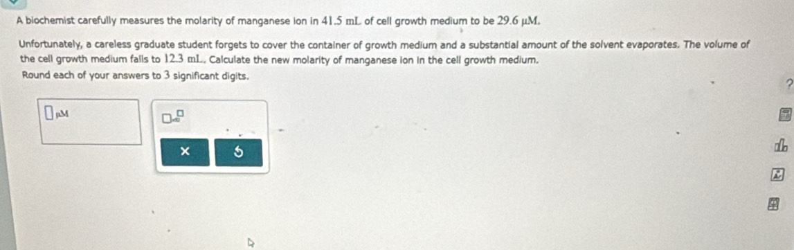 A biochemist carefully measures the molarity of manganese ion in 41.5 mL of cell growth medium to be 29.6 μM. 
Unfortunately, a careless graduate student forgets to cover the container of growth medium and a substantial amount of the solvent evaporates. The volume of 
the cell growth medium falls to 12.3 mL. Calculate the new molarity of manganese ion in the cell growth medium. 
Round each of your answers to 3 significant digits. 
5