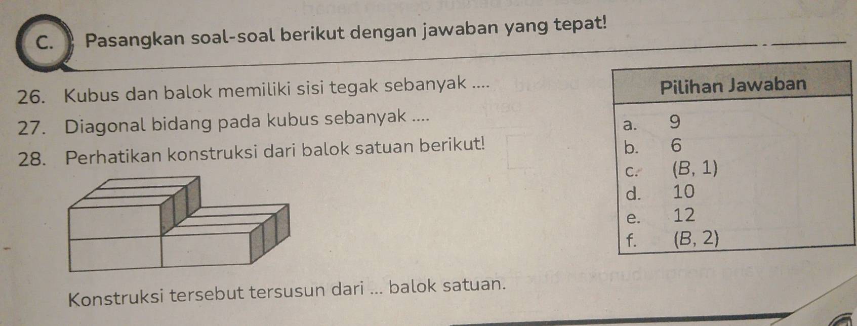 Pasangkan soal-soal berikut dengan jawaban yang tepat!
26. Kubus dan balok memiliki sisi tegak sebanyak ....
27. Diagonal bidang pada kubus sebanyak ....
28. Perhatikan konstruksi dari balok satuan berikut!
Konstruksi tersebut tersusun dari ... balok satuan.