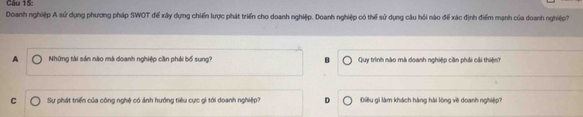 Doanh nghiệp A sử dụng phương pháp SWOT để xây dựng chiến lược phát triển cho doanh nghiệp. Doanh nghiệp có thể sử dụng câu hỏi nào để xác định điểm mạnh của doanh nghiệp?
A Những tài sản nào mà doanh nghiệp cần phái bố sung? B Quy trình nào mà doanh nghiệp cần phái cái thiện?
C Sự phát triển của công nghệ có ánh hướng tiêu cực gì tới doanh nghiệp? D Điều gì làm khách hàng hài lòng về doanh nghiệp?