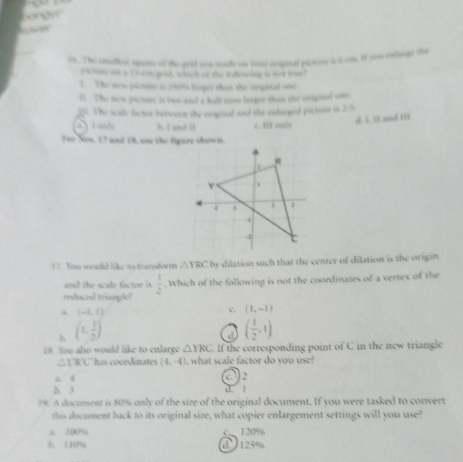 rs. The smslles sqiose of the grid yon made on your original pictors i 6 cus. If you colarge the
pucture on a 15-cm goid, which of the lodkswing is not true?
1. The new pictiste is 250% lieger then the original one.
H. The new picture is two and a half tome larger than the original one.
[[l. The scale factor-berween the original and the enlarged pictore is 2.5.
d. I. I and I
a t oul b I and i c. Iff only
For Nos. 17 and 18, use the figure shown.
17. You would like to transform △ YRC by dilation such that the center of dilation is the origin 
and the scale factor is  1/2 . Which of the following is not the coordinates of a vertex of the
reduced triangle?
a. (-4,1)
c. (1,-1)
A (1, 1/2 )
d ( 1/2 ,1)
18. You also would like to enlarge △ YRC. If the corresponding point of C in the new triangle
△ I'R' has coordinates (4,-4) what scale factor do you use?
a 4
b. 3 d. |
19. A document is 80% only of the size of the original document. If you were tasked to convert
this document back to its original size, what copier enlargement settings will you use?
a. 100% C 120%
b. 110% 125%