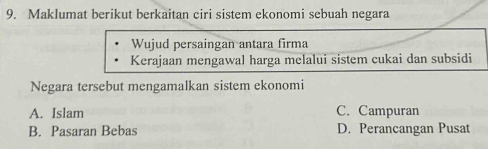 Maklumat berikut berkaitan ciri sistem ekonomi sebuah negara
Wujud persaingan antara firma
Kerajaan mengawal harga melalui sistem cukai dan subsidi
Negara tersebut mengamalkan sistem ekonomi
A. Islam C. Campuran
B. Pasaran Bebas D. Perancangan Pusat