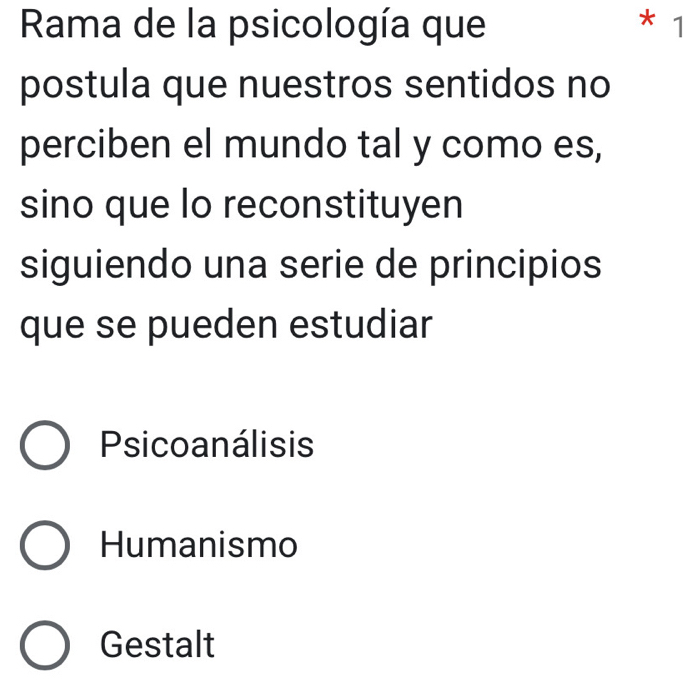 Rama de la psicología que * 1
postula que nuestros sentidos no
perciben el mundo tal y como es,
sino que lo reconstituyen
siguiendo una serie de principios
que se pueden estudiar
Psicoanálisis
Humanismo
Gestalt