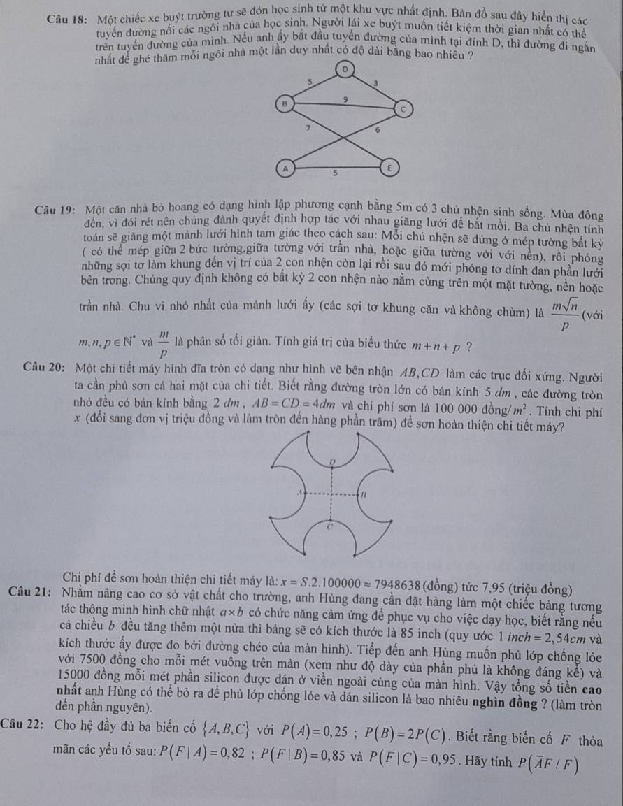 Một chiếc xe buýt trường tư sẽ đón học sinh từ một khu vực nhất định. Bản đồ sau đây hiển thị các
tuyển đường nổi các ngôi nhà của học sinh. Người lái xe buýt muồn tiết kiệm thời gian nhất có thể
trển tuyển đường của mình. Nếu anh ấy bắt đầu tuyến đường của minh tại đinh D, thì đường đi ngắn
nhất để ghé thăm mỗi ngôi nhà một lần duy nhất có độ dài bằng bao nhiêu ?
D
5 a
B 9
C
7 6
A s E
Câu 19: Một căn nhà bỏ hoang có dạng hình lập phương cạnh bằng 5m có 3 chủ nhện sinh sống. Mùa đông
đến, vi đới rét nên chủng đành quyết định hợp tác với nhau giãng lưới để bắt mỗi. Ba chủ nhện tính
toán sẽ giãng một mảnh lưới hình tam giác theo cách sau: Mỗi chú nhện sẽ đứng ở mép tường bắt kỷỳ
( có thể mép giữa 2 bức tường,giữa tường với trần nhà, hoặc giữa tường với với nên), rồi phóng
những sợi tơ làm khung đến vị trí của 2 con nhện còn lại rồi sau đó mới phóng tơ dính đan phần lưới
bên trong. Chúng quy định không có bất kỳ 2 con nhện nào nằm cùng trên một mặt tường, nền hoặc
trần nhà. Chu vi nhỏ nhất của mảnh lưới ấy (các sợi tơ khung căn và không chùm) là  msqrt(n)/p  (với
m1 n,p∈ N^* và  m/p  là phân số tối giản. Tính giá trị của biểu thức m+n+p ?
Câu 20: Một chi tiết máy hình đĩa tròn có dạng như hình vẽ bên nhận AB,CD làm các trục đổi xứng. Người
ta cần phủ sơn cả hai mặt của chi tiết. Biết rằng đường tròn lớn có bán kính 5 dm , các đường tròn
nhỏ đều có bán kính bằng 2 đm , AB=CD=4dm và chi phí sơn là 100000dong/m^2. Tính chi phí
x (đổi sang đơn vị triệu đồng và làm tròn đến hàng phần trăm) để sơn hoàn thiện chi tiết máy?
D
c
Chi phí để sơn hoàn thiện chi tiết máy là: x=S.2.100000approx 7948638 (đồng) tức 7,95 (triệu đồng)
Câu 21: Nhằm nâng cao cơ sở vật chất cho trường, anh Hùng đang cần đặt hàng làm một chiếc bảng tương
tác thông minh hình chữ nhật a* b có chức năng cảm ứng để phục vụ cho việc dạy học, biết rằng nếu
cả chiều b đều tăng thêm một nửa thì bảng sẽ có kích thước là 85 inch (quy ước 1i nc h=2,54cm và
kích thước ấy được đo bởi đường chéo của màn hình). Tiếp đến anh Hùng muốn phủ lớp chống lóe
với 7500 đồng cho mỗi mét vuông trên màn (xem như độ dày của phần phủ là không đáng kể) và
15000 đồng mỗi mét phần silicon được dán ở viền ngoài cùng của màn hình. Vậy tổng số tiền cao
nhất anh Hùng có thể bỏ ra để phủ lớp chống lóe và dán silicon là bao nhiêu nghìn đồng ? (làm tròn
đến phần nguyên).
Câu 22: Cho hệ đầy đủ ba biến cố  A,B,C với P(A)=0,25;P(B)=2P(C).  Biết rằng biến cố F thỏa
mãn các yếu tố sau: P(F|A)=0,82;P(F|B)=0,85 và P(F|C)=0,95. Hãy tính P(overline AF/F)