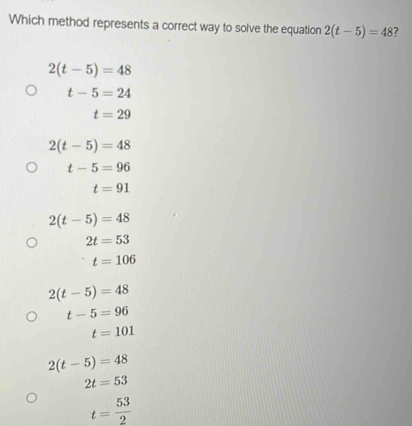 Which method represents a correct way to solve the equation 2(t-5)=48 7
2(t-5)=48
t-5=24
t=29
2(t-5)=48
t-5=96
t=91
2(t-5)=48
2t=53
t=106
2(t-5)=48
t-5=96
t=101
2(t-5)=48
2t=53
t= 53/2 