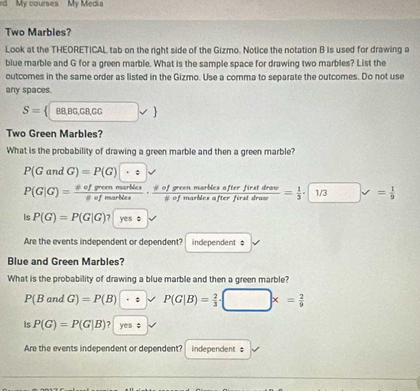 rd My courses My Media 
Two Marbles? 
Look at the THEORETICAL tab on the right side of the Gizmo. Notice the notation B is used for drawing a 
blue marble and G for a green marble. What is the sample space for drawing two marbles? List the 
outcomes in the same order as listed in the Gizmo. Use a comma to separate the outcomes. Do not use 
any spaces.
S= BB,BG,GB,GG □ vee 
Two Green Marbles? 
What is the probability of drawing a green marble and then a green marble?
P(GandG)=P(G)|· z|surd
P(G|G)= # ofgreenmarbles/!= ofmarbles ·  # ofgreenmarblesafterfirstdraw/!= ofmarblesafterfirstdraw = 1/3 · □ 1/3
Is P(G)=P(G|G) ? yes $ 
Are the events independent or dependent? independent $ 
Blue and Green Marbles? 
What is the probability of drawing a blue marble and then a green marble?
P(BandG)=P(B) · / v P(G|B)= 2/3 · □ * = 2/9 
Is P(G)=P(G|B) ? yes $ 
Are the events independent or dependent? independent ;