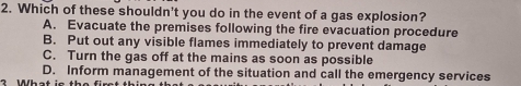 Which of these shouldn't you do in the event of a gas explosion?
A. Evacuate the premises following the fire evacuation procedure
B. Put out any visible flames immediately to prevent damage
C. Turn the gas off at the mains as soon as possible
D. Inform management of the situation and call the emergency services