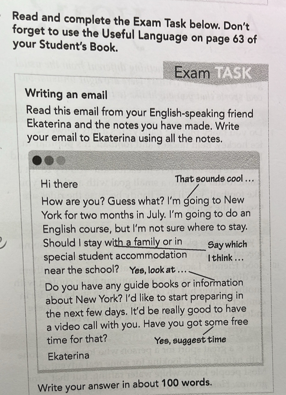 Read and complete the Exam Task below. Don't 
forget to use the Useful Language on page 63 of 
your Student's Book. 
Exam TASK 
Writing an email 
Read this email from your English-speaking friend 
Ekaterina and the notes you have made. Write 
your email to Ekaterina using all the notes. 
Hi there 
That sounds cool . . . 
How are you? Guess what? I'm going to New 
York for two months in July. I'm going to do an 
English course, but I’m not sure where to stay. 
Should I stay with a family or in Say which 
special student accommodation I think . . . 
near the school? Yes, look at ... 
Do you have any guide books or information 
about New York? I'd like to start preparing in 
the next few days. It'd be really good to have 
a video call with you. Have you got some free 
time for that? Yes, suggest time 
Ekaterina 
Write your answer in about 100 words.