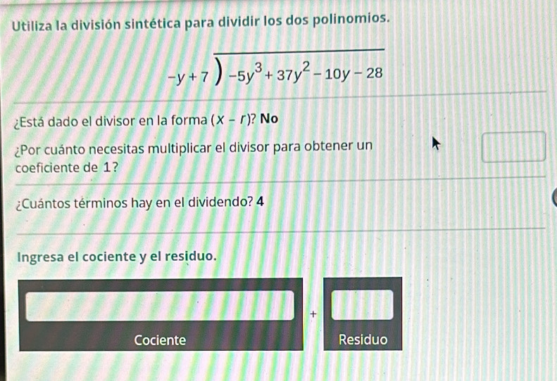 Utiliza la división sintética para dividir los dos polinomios.
beginarrayr -y+7encloselongdiv -5y^3+37y^2-10y-28endarray
¿Está dado el divisor en la forma (X-r) ? No 
¿Por cuánto necesitas multiplicar el divisor para obtener un 
coeficiente de 1? 
¿Cuántos términos hay en el dividendo? 4 
Ingresa el cociente y el residuo. 
+ 
Cociente Residuo