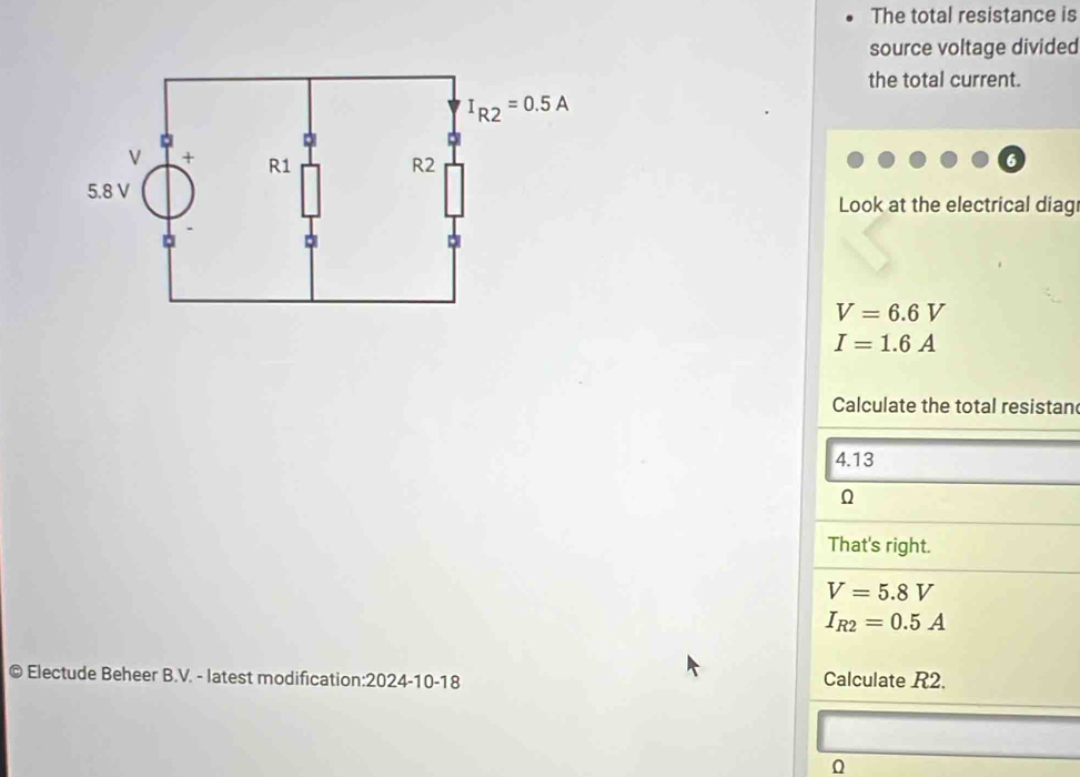 The total resistance is
source voltage divided
the total current.
Look at the electrical diag
V=6.6V
I=1.6A
Calculate the total resistan
4.13
That's right.
V=5.8V
I_R2=0.5A
© Electude Beheer B.V. - latest modification:2024-10-18 Calculate R2.
0