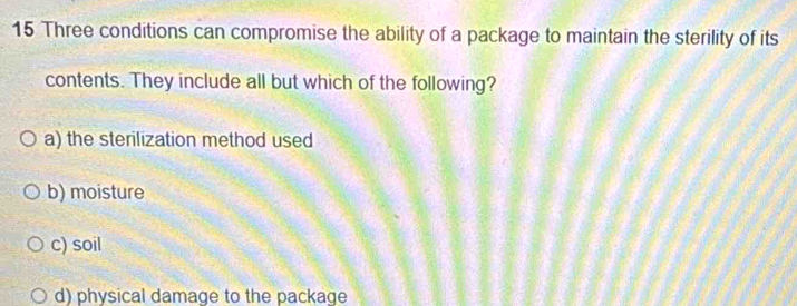 Three conditions can compromise the ability of a package to maintain the sterility of its
contents. They include all but which of the following?
a) the sterilization method used
b) moisture
c) soil
d) physical damage to the package