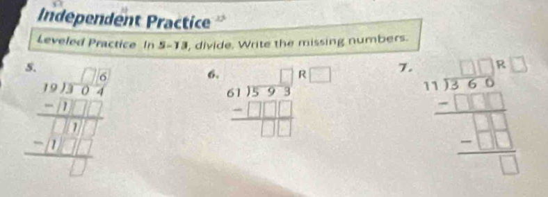 Independent Practice 
Leveled Practice In 5=1 , divide. Write the missing numbers. 
a
beginarrayr □ □  89encloselongdiv 13 9 -1 -frac -□  -110hline □  hline □ endarray 
6. beginarrayr 611encloselongdiv 593□  61encloselongdiv _ □  hline □ □ endarray
7. frac 11encloselongdiv 12□ 81 _ _ -17□ □ □ endarray  _ -13 □ endarray