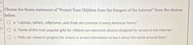 Choose the thesis statement of "Protect Your Children from the Dangers of the Internet" from the choices
below.
a. "Laptops, tablets, cellphones, and iPods are common in every American home."
b. "Some of the most popular gifts for children are electronic devices designed for access to the Internet."
c. "Kids can research projects for school or access information to learn about the world around them."