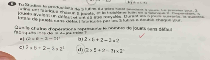 h) 4* (-4)
5 Tu étudies la productivité de 3 lutins du père Noël pendant 4 jours. Le premier jour, 2
lutins ont fabriqué chacun 5 jouets, et le troisième lutin en a fabriqué 2. Cependant, 3
jouets avaient un défaut et ont dû être recyclés. Durant les 3 jours suivants, la quantité
totale de jouets sans défaut fabriqués par les 3 lutins a doublé chaque jour.
Quelle chaîne d'opérations représente le nombre de jouets sans défaut
fabriqués lors de la 4 journée ?
a) (2* 5+2-3)^2 b) 2* 5+2-3* 2
c) 2* 5+2-3* 2^3 d) (2* 5+2-3)* 2^3