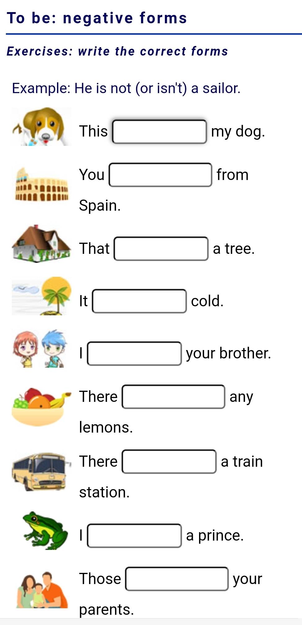 To be: negative forms 
Exercises: write the correct forms 
Example: He is not (or isn't) a sailor. 
^ This □ my dog 
You □ from 
Spain. 
That □ a tree. 
□ 
_  It cold. 
□ your brother. 
There □ any
lemons. 
There □ a train 
station. 
□ a prince. 
Those □ you 
parents.