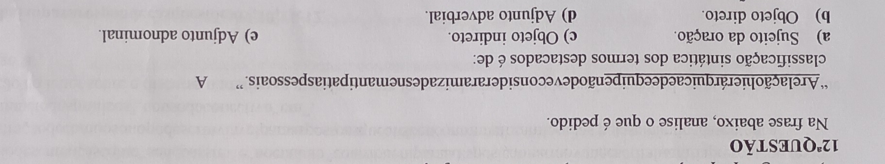 12^a QUESTÃO
Na frase abaixo, analise o que é pedido.
“A relação hierárquicaede equipenãodeveconsideraramizadesnemantipatiaspessoais.” A
classificação sintática dos termos destacados é de:
a) Sujeito da oração. c) Objeto indireto. e) Adjunto adnominal.
b) Objeto direto. d) Adjunto adverbial.