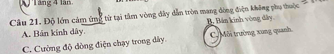 Tăng 4 lan.
Câu 21. Độ lớn cảm ứng từ tại tâm vòng dây dẫn tròn mang dòng điện không phụ thuộc =0.1
A. Bán kính dây. B Bán kính vòng dây.
C. Cường độ dòng điện chạy trong dây. C. Môi trường xung quanh.