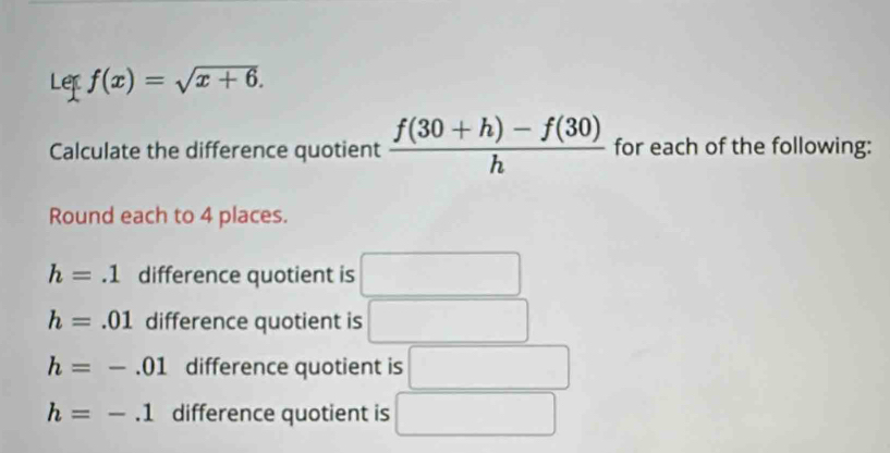 Lef f(x)=sqrt(x+6). 
Calculate the difference quotient  (f(30+h)-f(30))/h  for each of the following: 
Round each to 4 places.
h=.1 difference quotient is
h=.01 difference quotient is
h=-.01 difference quotient is
h=-.1 difference quotient is