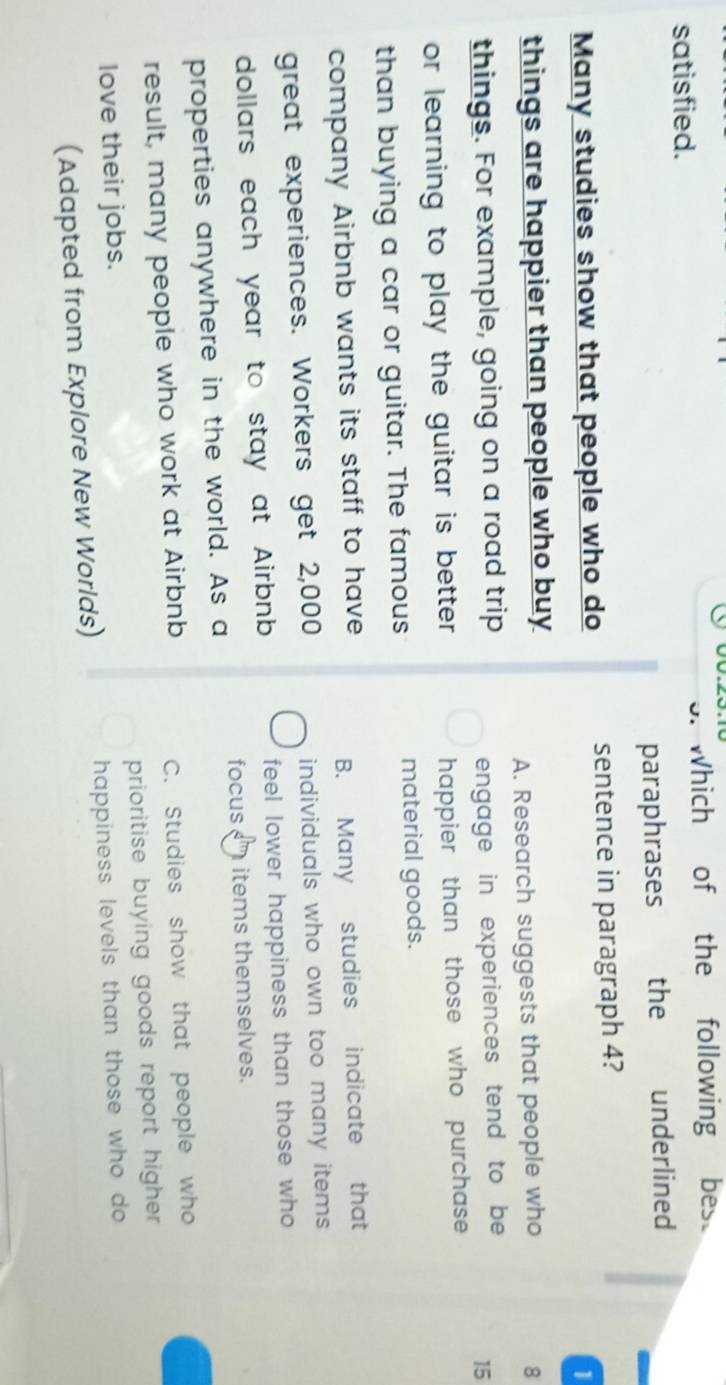 satisfied. Which of the following bes.
U.
paraphrases the underlined
Many studies show that people who do sentence in paragraph 4?
1
things are happier than people who buy
A. Research suggests that people who 8
things. For example, going on a road trip
engage in experiences tend to be
15
or learning to play the guitar is better . happier than those who purchase 
than buying a car or guitar. The famous material goods.
company Airbnb wants its staff to have
B. Many studies indicate that
great experiences. Workers get 2,000 individuals who own too many items .
dollars each year to stay at Airbnb feel lower happiness than those who 
focus items themselves.
properties anywhere in the world. As a
result, many people who work at Airbnb C. Studies show that people who
love their jobs. prioritise buying goods report higher 
(Adapted from Explore New Worlds) happiness levels than those who do