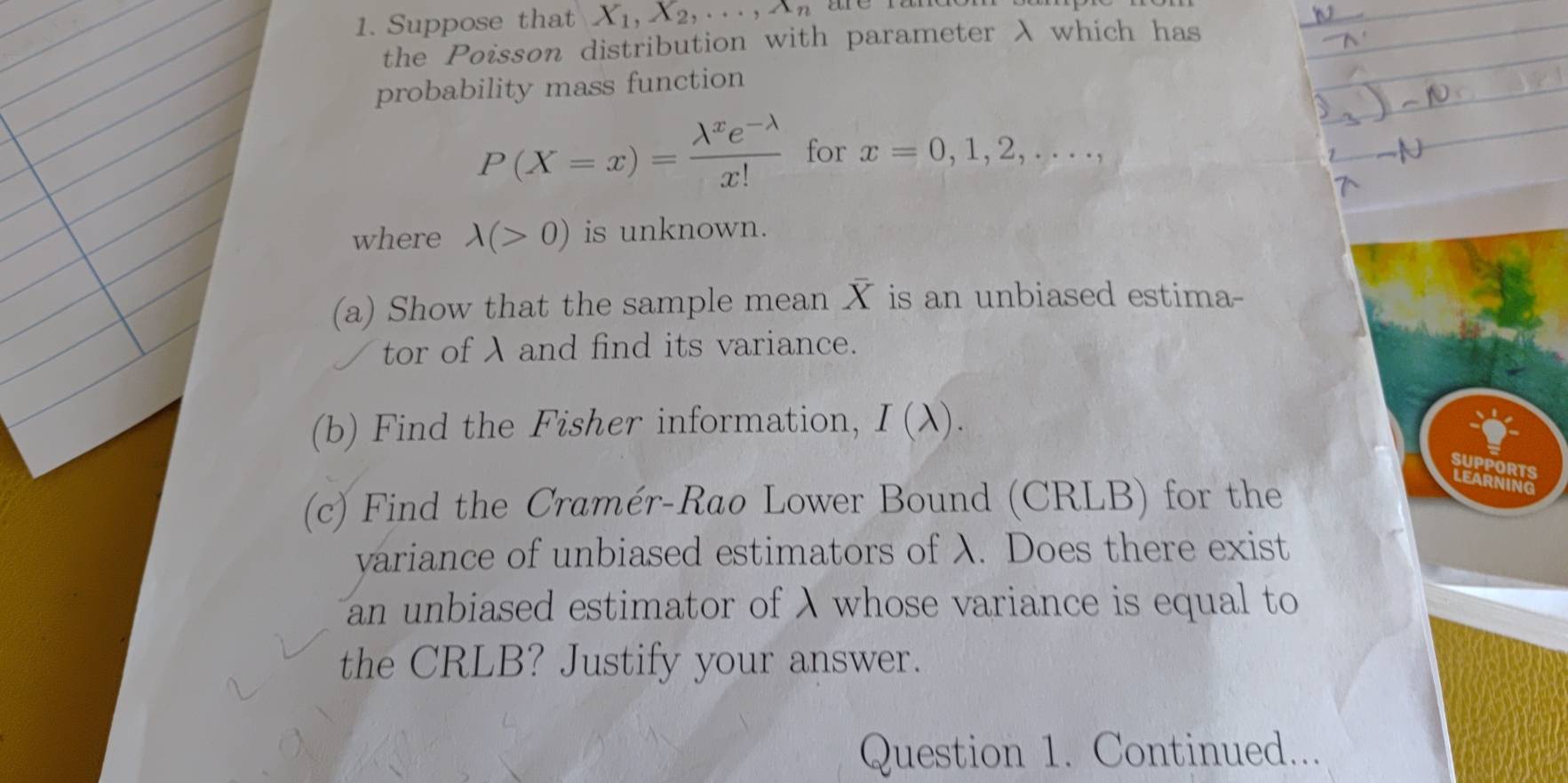 Suppose that X_1, X_2,..., A_n
the Poisson distribution with parameter λ which has 
probability mass function
P(X=x)= (lambda^xe^(-lambda))/x!  for x=0,1,2,..., 
where lambda (>0) is unknown. 
(a) Show that the sample mean X is an unbiased estima- 
tor of λ and find its variance. 
(b) Find the Fisher information, I(lambda ). 
SUPPORTS 
(c) Find the Cramér-Rao Lower Bound (CRLB) for the 
LEARNING 
variance of unbiased estimators of λ. Does there exist 
an unbiased estimator of λ whose variance is equal to 
the CRLB? Justify your answer. 
Question 1. Continued...