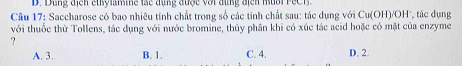 D. Dùng địcn ethylamine tác đụng được với đụng địcn mùổi PeC B .
Câu 17: Saccharose có bao nhiêu tính chất trong số các tính chất sau: tác dụng với Cu(OH)/OH , tác dụng
với thuốc thừ Tollens, tác dụng với nước bromine, thủy phân khi có xúc tác acid hoặc có mặt của enzyme
?
A. 3. B. 1. C. 4. D. 2.