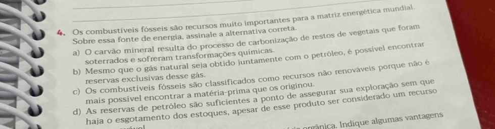 Os combustíveis fósseis são recursos muito importantes para a matriz energética mundial.
Sobre essa fonte de energia, assinale a alternativa correta.
a) O carvão mineral resulta do processo de carbonização de restos de vegetais que foram
soterrados e sofreram transformações químicas.
b) Mesmo que o gás natural seja obtido juntamente com o petróleo, é possível encontrar
c) Os combustíveis fósseis são classificados como recursos não renováveis porque não é
reservas exclusivas desse gás.
mais possível encontrar a matéria-prima que os originou.
d) As reservas de petróleo são suficientes a ponto de assegurar sua exploração sem que
haja o esgotamento dos estoques, apesar de esse produto ser considerado um recurso
nnânica. Indique algumas vantagens