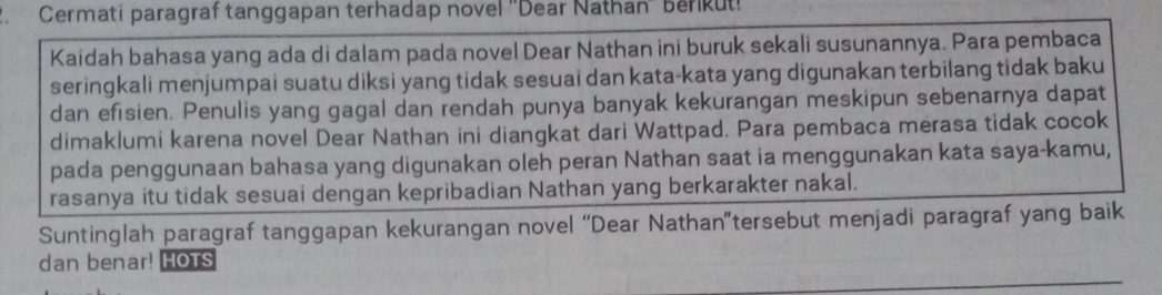 Cermati paragraf tanggapan terhadap novel ''Dear Nathan'' berikut! 
Kaidah bahasa yang ada di dalam pada novel Dear Nathan ini buruk sekali susunannya. Para pembaca 
seringkali menjumpai suatu diksi yang tidak sesuai dan kata-kata yang digunakan terbilang tidak baku 
dan efisien. Penulis yang gagal dan rendah punya banyak kekurangan meskipun sebenarnya dapat 
dimaklumi karena novel Dear Nathan ini diangkat dari Wattpad. Para pembaca merasa tidak cocok 
pada penggunaan bahasa yang digunakan oleh peran Nathan saat ia menggunakan kata saya-kamu, 
rasanya itu tidak sesuai dengan kepribadian Nathan yang berkarakter nakal. 
Suntinglah paragraf tanggapan kekurangan novel “Dear Nathan”tersebut menjadi paragraf yang baik 
dan benar! HOTS